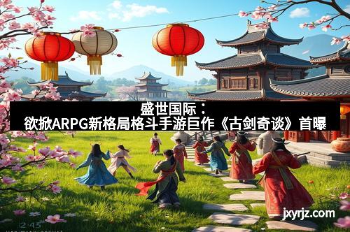 盛世国际：欲掀ARPG新格局格斗手游巨作《古剑奇谈》首曝