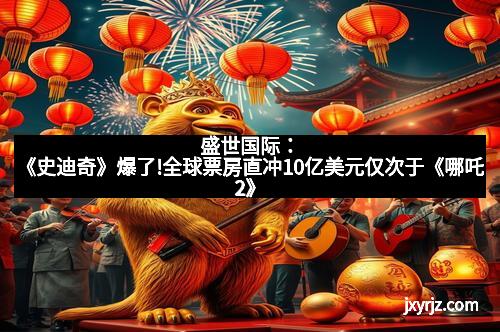 盛世国际：《史迪奇》爆了!全球票房直冲10亿美元仅次于《哪吒2》
